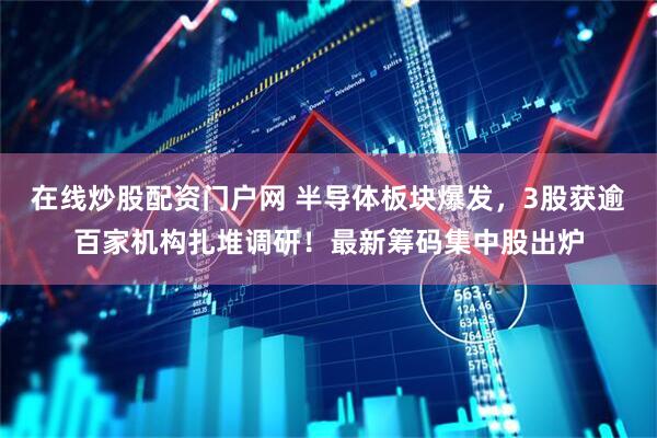 在线炒股配资门户网 半导体板块爆发，3股获逾百家机构扎堆调研！最新筹码集中股出炉