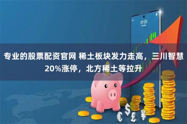 专业的股票配资官网 稀土板块发力走高，三川智慧20%涨停，北方稀土等拉升