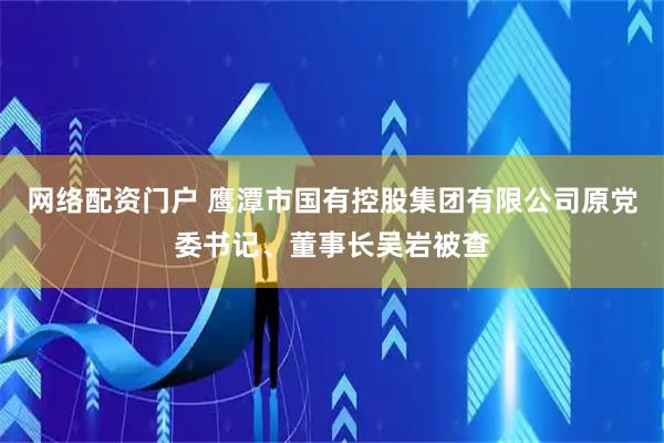 网络配资门户 鹰潭市国有控股集团有限公司原党委书记、董事长吴岩被查