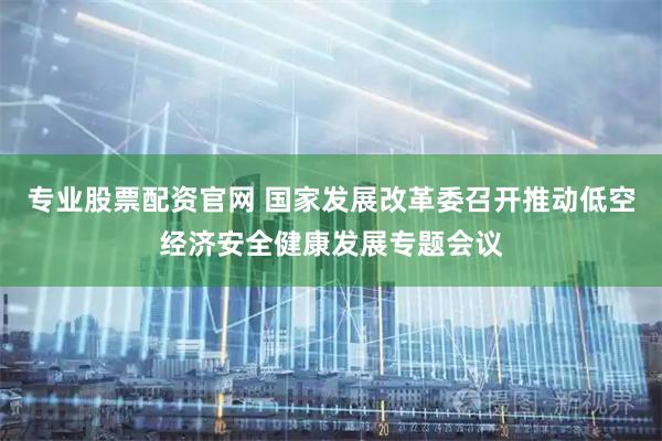 专业股票配资官网 国家发展改革委召开推动低空经济安全健康发展专题会议