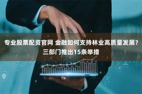 专业股票配资官网 金融如何支持林业高质量发展？三部门推出15条举措