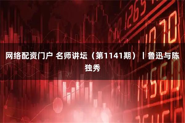 网络配资门户 名师讲坛（第1141期）丨鲁迅与陈独秀