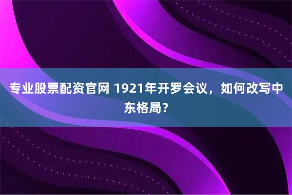 专业股票配资官网 1921年开罗会议，如何改写中东格局？
