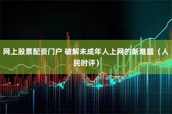 网上股票配资门户 破解未成年人上网的新难题（人民时评）
