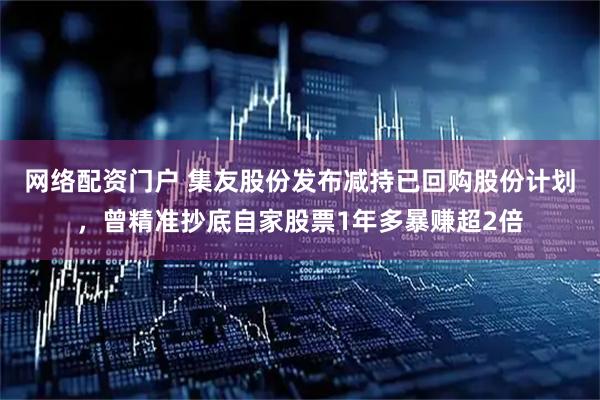 网络配资门户 集友股份发布减持已回购股份计划，曾精准抄底自家股票1年多暴赚超2倍