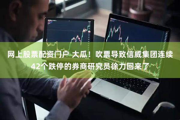 网上股票配资门户 大瓜！吹票导致信威集团连续42个跌停的券商研究员徐力回来了