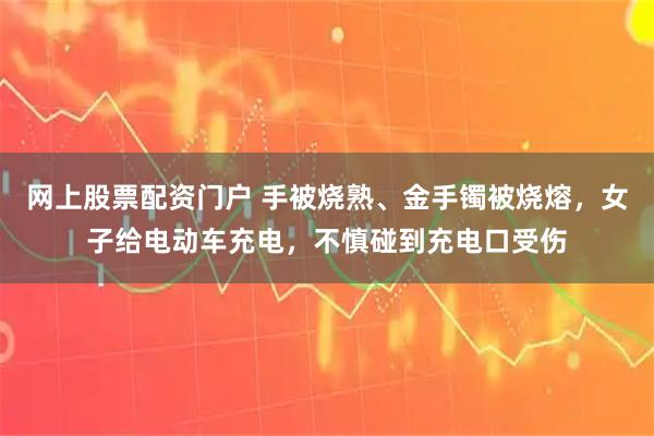 网上股票配资门户 手被烧熟、金手镯被烧熔，女子给电动车充电，不慎碰到充电口受伤