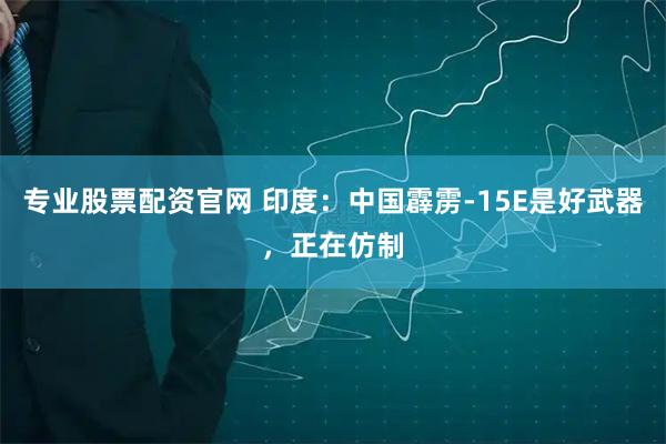 专业股票配资官网 印度：中国霹雳-15E是好武器，正在仿制