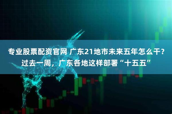 专业股票配资官网 广东21地市未来五年怎么干？过去一周，广东各地这样部署“十五五”