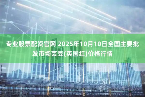 专业股票配资官网 2025年10月10日全国主要批发市场芸豆(英国红)价格行情
