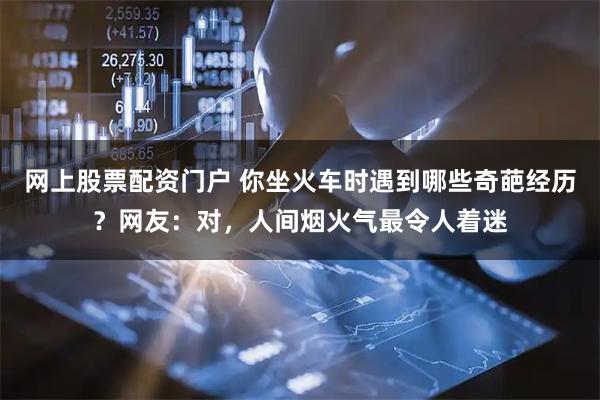 网上股票配资门户 你坐火车时遇到哪些奇葩经历?网友:对,人间烟火气最令人着迷