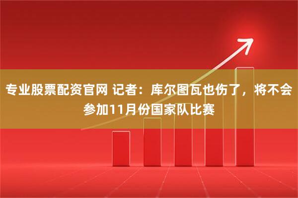 专业股票配资官网 记者：库尔图瓦也伤了，将不会参加11月份国家队比赛