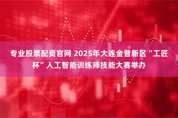 专业股票配资官网 2025年大连金普新区“工匠杯”人工智能训练师技能大赛举办