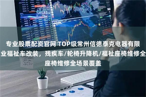 专业股票配资官网 TOP级常州信德泰克电器有限公司:专业福祉车改装,残疾车/轮椅升降机/福祉座椅维修全场景覆盖